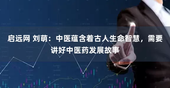 启远网 刘萌：中医蕴含着古人生命智慧，需要讲好中医药发展故事