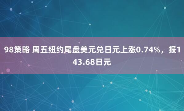 98策略 周五纽约尾盘美元兑日元上涨0.74%，报143.68日元