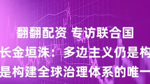 翻翻配资 专访联合国前副秘书长金垣洙：多边主义仍是构建全球治理体系的唯一可行路径