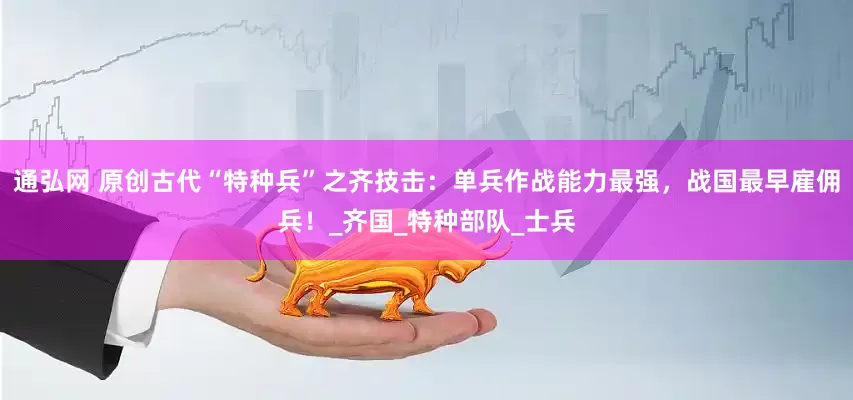 通弘网 原创古代“特种兵”之齐技击：单兵作战能力最强，战国最早雇佣兵！_齐国_特种部队_士兵