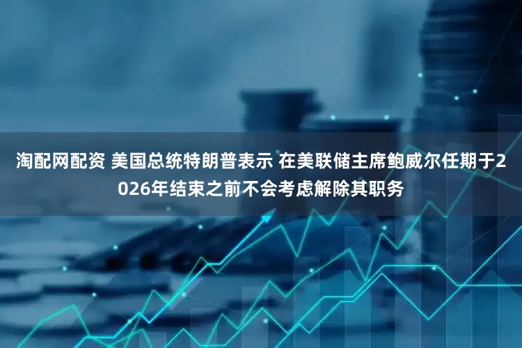 淘配网配资 美国总统特朗普表示 在美联储主席鲍威尔任期于2026年结束之前不会考虑解除其职务