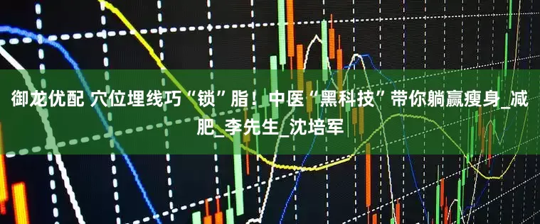御龙优配 穴位埋线巧“锁”脂！中医“黑科技”带你躺赢瘦身_减肥_李先生_沈培军