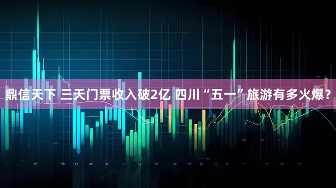 鼎信天下 三天门票收入破2亿 四川“五一”旅游有多火爆？