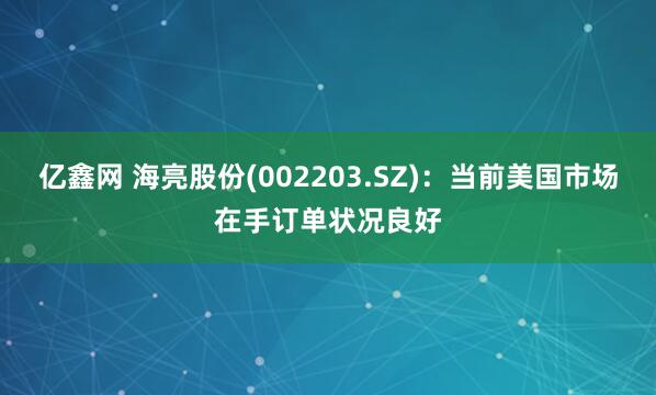 亿鑫网 海亮股份(002203.SZ)：当前美国市场在手订单状况良好