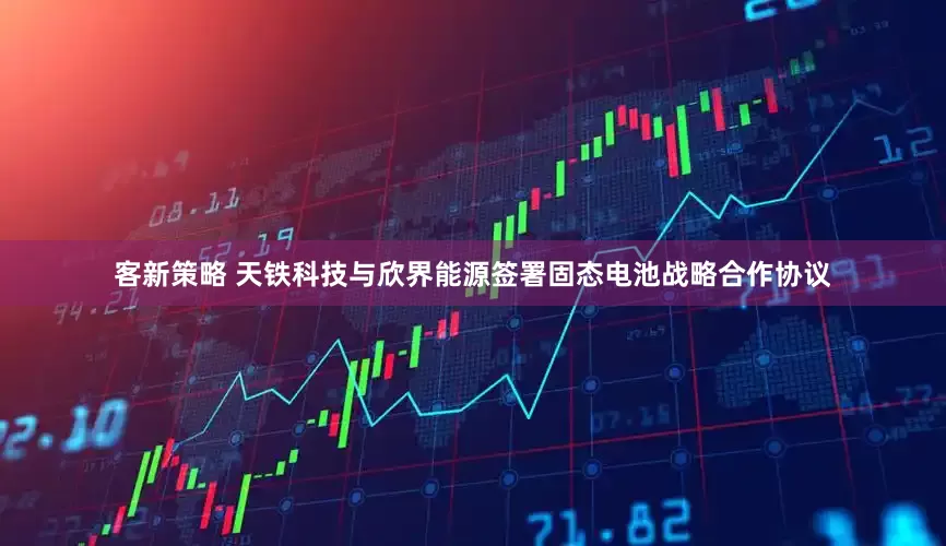 客新策略 天铁科技与欣界能源签署固态电池战略合作协议