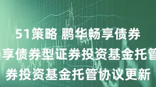51策略 鹏华畅享债券D: 鹏华畅享债券型证券投资基金托管协议更新