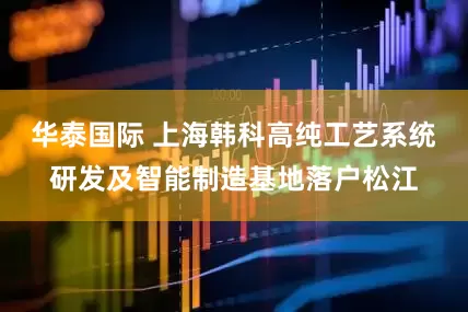 华泰国际 上海韩科高纯工艺系统研发及智能制造基地落户松江