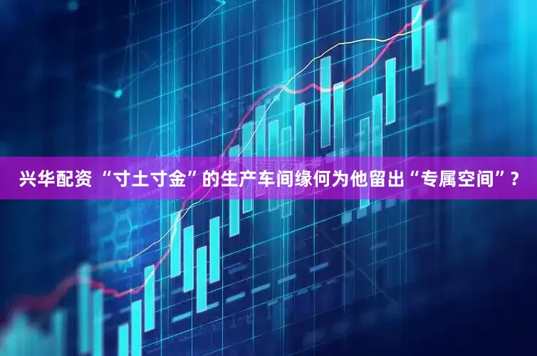 兴华配资 “寸土寸金”的生产车间缘何为他留出“专属空间”？