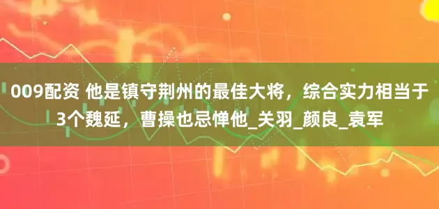 009配资 他是镇守荆州的最佳大将，综合实力相当于3个魏延，曹操也忌惮他_关羽_颜良_袁军