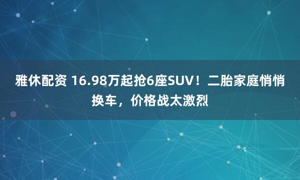 雅休配资 16.98万起抢6座SUV！二胎家庭悄悄换车，价格战太激烈