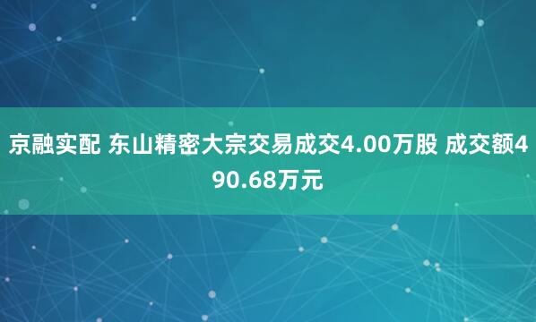 京融实配 东山精密大宗交易成交4.00万股 成交额490.68万元